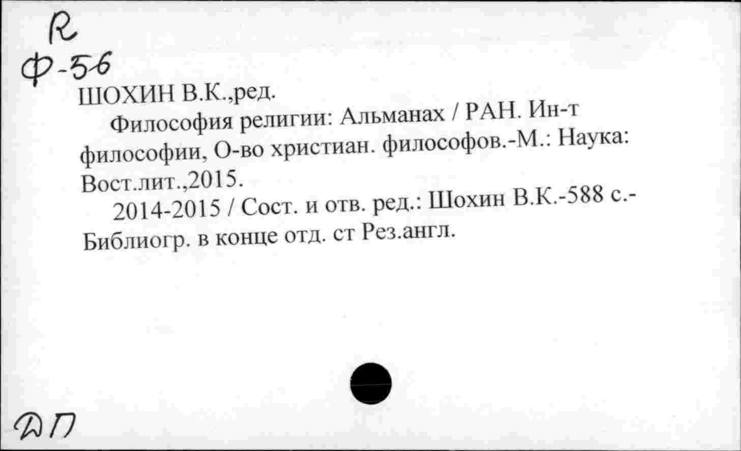 ﻿ШОХИН В.К.,ред.
Философия религии: Альманах / РАН. Нн-философии, О-во христиан. философов.-М.: Наука:
Вост.лит.,2015.
2014-2015 / Сост. и отв. ред.: Шохин В.К.-Э8» с. Библиогр. в конце отд. ст Рез.англ.